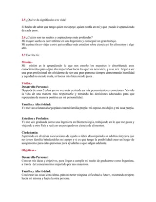 2.5 ¿Qué te da significado a tu vida?
El hecho de saber que tengo quien me apoye, quien confía en mí y que puedo ir aprendiendo
de cada error.
2.6 ¿Cuáles son tus sueños y aspiraciones más profundas?
Mi mayor sueño es convertirme en una Ingeniera y conseguir un gran trabajo.
Mi aspiración es viajar a otro país realizar más estudios sobre ciencia en los alimentos o algo
afín.
2.7 Escribe tú:
Misión.-
Mi misión es ir aprendiendo lo que nos enseñe los maestros ir absorbiendo esos
conocimientos para algún día impartirlos hacia los que los necesiten, y a su vez llegar a ser
una gran profesional sin olvidarme de ser una gran persona siempre demostrando humildad
y equidad no siendo mala, ni buena más bien siendo justa .
Visión.-
Desarrollo Personal:
Después de unos 5 años yo me veo más centrada en mis pensamientos y emociones. Viendo
la vida de una manera más responsable y tomando las decisiones adecuadas para que
repercutan de manera positiva en mi personalidad.
Familia y Afectividad:
Yo me veo a futuro a largo plazo con mi familia propia: mi esposo, mis hijos y mi casa propia.
Estudios y Profesión:
Yo me veo graduada como una Ingeniera en Biotecnología, trabajando en lo que me gusta y
viajando a otro País a realizar un postgrado en ciencia de alimentos.
Ciudadanía:
Ayudando en diversas asociaciones de ayuda a niños desamparados o adultos mayores que
no tienen familia brindándoles mi apoyo y si es que tengo la posibilidad crear un hogar de
acogimiento para estas personas para ayudarlas a que salgan adelante.
Objetivos.-
Desarrollo Personal:
Centrar mis ideas y objetivos, para llegar a cumplir mi sueño de graduarme como Ingeniera,
a través del conocimiento impartido por mis maestros.
Familia y Afectividad:
Conllevar las cosas con calma, para no tener ninguna dificultad a futuro, mostrando respeto
hacia mí misma y hacia la otra persona.
 