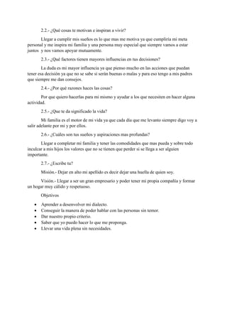 2.2.- ¿Qué cosas te motivan e inspiran a vivir?
Llegar a cumplir mis sueños es lo que mas me motiva ya que cumpliría mi meta
personal y me inspira mi familia y una persona muy especial que siempre vamos a estar
juntos y nos vamos apoyar mutuamente.
2.3.- ¿Qué factores tienen mayores influencias en tus decisiones?
La duda es mi mayor influencia ya que pienso mucho en las acciones que puedan
tener esa decisión ya que no se sabe si serán buenas o malas y para eso tengo a mis padres
que siempre me dan consejos.
2.4.- ¿Por qué razones haces las cosas?
Por que quiero hacerlas para mi mismo y ayudar a los que necesiten en hacer alguna
actividad.
2.5.- ¿Que te da significado la vida?
Mi familia es el motor de mi vida ya que cada día que me levanto siempre digo voy a
salir adelante por mi y por ellos.
2.6.- ¿Cuáles son tus sueños y aspiraciones mas profundas?
Llegar a completar mi familia y tener las comodidades que mas pueda y sobre todo
inculcar a mis hijos los valores que no se tienen que perder si se llega a ser alguien
importante.
2.7.- ¿Escribe tu?
Misión.- Dejar en alto mi apellido es decir dejar una huella de quien soy.
Visión.- Llegar a ser un gran empresario y poder tener mi propia compañía y formar
un hogar muy cálido y respetuoso.
Objetivos
 Aprender a desenvolver mi dialecto.
 Conseguir la manera de poder hablar con las personas sin temor.
 Dar nuestro propio criterio.
 Saber que yo puedo hacer lo que me proponga.
 Llevar una vida plena sin necesidades.
 