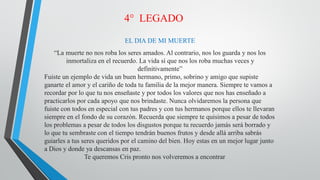 4° LEGADO
EL DIA DE MI MUERTE
“La muerte no nos roba los seres amados. Al contrario, nos los guarda y nos los
inmortaliza en el recuerdo. La vida sí que nos los roba muchas veces y
definitivamente”
Fuiste un ejemplo de vida un buen hermano, primo, sobrino y amigo que supiste
ganarte el amor y el cariño de toda tu familia de la mejor manera. Siempre te vamos a
recordar por lo que tu nos enseñaste y por todos los valores que nos has enseñado a
practicarlos por cada apoyo que nos brindaste. Nunca olvidaremos la persona que
fuiste con todos en especial con tus padres y con tus hermanos porque ellos te llevaran
siempre en el fondo de su corazón. Recuerda que siempre te quisimos a pesar de todos
los problemas a pesar de todos los disgustos porque tu recuerdo jamás será borrado y
lo que tu sembraste con el tiempo tendrán buenos frutos y desde allá arriba sabrás
guiarles a tus seres queridos por el camino del bien. Hoy estas en un mejor lugar junto
a Dios y donde ya descansas en paz.
Te queremos Cris pronto nos volveremos a encontrar
 