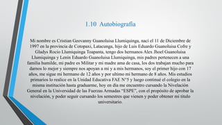 1.10 Autobiografía
Mi nombre es Cristian Geovanny Guanoluisa Llumiquinga, nací el 11 de Diciembre de
1997 en la provincia de Cotopaxi, Latacunga, hijo de Luis Eduardo Guanoluisa Cofre y
Gladys Rocio Llumiquinga Toapanta, tengo dos hermanos Alex Jhoel Guanoluisa
Llumiquinga y Lenin Eduardo Guanoluisa Llumiquinga, mis padres pertenecen a una
familia humilde, mi padre es Militar y mi madre ama de casa, los dos trabajan mucho para
darnos lo mejor y siempre nos apoyan a mi y a mis hermanos, soy el primer hijo con 17
años, me sigue mi hermano de 12 años y por ultimo mi hermano de 8 años. Mis estudios
primarios lo realice en la Unidad Educativa FAE N°5 y luego continué el colegio en la
misma institución hasta graduarme, hoy en día me encuentro cursando la Nivelación
General en la Universidad de las Fuerzas Armadas “ESPE”, con el propósito de aprobar la
nivelación, y poder seguir cursando los semestres que vienen y poder obtener mi titulo
universitario.
 