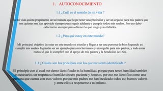 1. AUTOCONOCIMIENTO
1.1 ¿Cuál es el sentido de mi vida ?
En mi vida quiero prepararme de tal manera que logre tener una profesión y ser un orgullo para mis padres que
son quienes me han apoyado siempre para seguir adelante y cumplir todos mis sueños. Por eso debo
esforzarme siempre para obtener lo que tengo y no fallarles.
1.2 ¿Para qué estoy en este mundo?
Mi principal objetivo de estar en este mundo es triunfar y llegar a ser una persona de bien logrando así
cumplir mis sueños logrando ser un ejemplo para mis hermanos y un orgullo para mis padres, y todo estas
metas sé que lo cumpliré con el apoyo de mis padres y la bendición de Dios.
1.3 ¿ Cuáles son los principios con los que me siento identificada ?
El principio con el cual me siento identificado es la humildad, porque para tener humildad también
es necesarios ser respetuoso humilde sincero paciente y honesto, por eso me identifico como una
persona que cuenta con esos valores porque mis padres me han inculcado todos eso buenos valores
y entre ellos a respetarme a mi mismo.
 