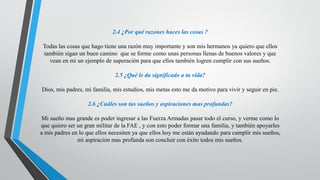 2.4 ¿Por qué razones haces las cosas ?
Todas las cosas que hago tiene una razón muy importante y son mis hermanos ya quiero que ellos
también sigan un buen camino que se forme como unas personas llenas de buenos valores y que
vean en mi un ejemplo de superación para que ellos también logren cumplir con sus sueños.
2.5 ¿Qué le da significado a tu vida?
Dios, mis padres, mi familia, mis estudios, mis metas esto me da motivo para vivir y seguir en pie.
2.6 ¿Cuáles son tus sueños y aspiraciones mas profundas?
Mi sueño mas grande es poder ingresar a las Fuerza Armadas pasar todo el curso, y verme como lo
que quiero ser un gran militar de la FAE , y con esto poder formar una familia, y también apoyarles
a mis padres en lo que ellos necesiten ya que ellos hoy me están ayudando para cumplir mis sueños,
mi aspiración mas profunda son concluir con éxito todos mis sueños.
 