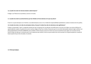 1.6. ¿Cuáles han sido mis intereses desde la edad tempana?
El llegar a ser Piloto de una aerolínea y recorrer el mundo.
1.7. ¿Cuáles han sido los acontecimientos que han influido en forma decisiva en lo que soy ahora?
El vivir en un país extranjero sin mi familia a una edad temprana creo en mi un habito de responsabilidad ayudándome a valorar el esfuerzo de mis padres.
1.8. ¿Cuáles han sido en mi vida mis principales éxitos y fracasos? ¿Cuáles han sido mis decisiones más significativas?
El dejar la Universidad " Espe" en segundo semestre de Ing. En Sistemas fue una decisión muy difícil para mi ya que era el dejar una carrera sólida por la
oportunidad de cumplir mi sueño era el correr muchos riesgos al final fue un éxito y fracaso ya que es una carrera demasiada costosa la logre culminar con
éxito graduándome de PILOTO COMERCIAL pero también lo llamo fracaso ya que el no tener los recurso económicos para seguir con la misma me han
hecho el dejar de lado por el momento pero con la esperanza que volveré, es por eso que estudio esta carrera porque no me gusta quedarme cruzado de
brazos aparte de que esta vinculada a la aviación.
1.9. Árbol genealógico.
 