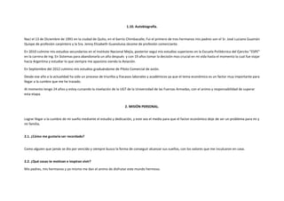 1.10. Autobiografía.
Nací el 13 de Diciembre de 1991 en la ciudad de Quito, en el barrio Chimbacalle; Fui el primero de tres hermanos mis padres son el Sr. José Luciano Guamán
Quispe de profesión carpintero y la Sra. Jenny Elizabeth Guanoluisa Jácome de profesión comerciante.
En 2010 culmine mis estudios secundarios en el Instituto Nacional Mejía, posterior seguí mis estudios superiores en la Escuela Politécnica del Ejercito "ESPE"
en la carrera de Ing. En Sistemas para abandonarla un año después y con 19 años tomar la decisión mas crucial en mi vida hasta el momento la cual fue viajar
hacia Argentina y estudiar lo que siempre me apasiono siendo la Aviación.
En Septiembre del 2012 culmino mis estudios graduándome de Piloto Comercial de avión.
Desde ese año a la actualidad ha sido un proceso de triunfos y fracasos laborales y académicos ya que el tema económico es un factor muy importante para
llegar a la cumbre que me he trazado.
Al momento tengo 24 años y estoy cursando la nivelación de la UGT de la Universidad de las Fuerzas Armadas, con el animo y responsabilidad de superar
esta etapa.
2. MISIÓN PERSONAL.
Lograr llegar a la cumbre de mi sueño mediante el estudio y dedicación, y este sea el medio para que el factor económico deje de ser un problema para mi y
mi familia.
2.1. ¿Cómo me gustaría ser recordado?
Como alguien que jamás se dio por vencido y siempre busco la forma de conseguir alcanzar sus sueños, con los valores que me inculcaron en casa.
2.2. ¿Qué cosas te motivan e inspiran vivir?
Mis padres, mis hermanos y yo mismo me dan el animo de disfrutar este mundo hermoso.
 