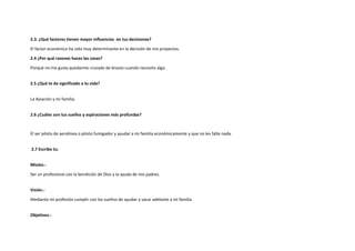 2.3. ¿Qué factores tienen mayor influencias en tus decisiones?
El factor económico ha sido muy determinante en la decisión de mis proyectos.
2.4 ¿Por qué razones haces las cosas?
Porque no me gusta quedarme cruzado de brazos cuando necesito algo.
2.5 ¿Qué te da significado a tu vida?
La Aviación y mi familia.
2.6 ¿Cuáles son tus sueños y aspiraciones más profundas?
El ser piloto de aerolínea o piloto fumigador y ayudar a mi familia económicamente y que no les falte nada.
2.7 Escribe tu:
Misión.-
Ser un profesional con la bendición de Dios y la ayuda de mis padres.
Visión.-
Mediante mi profesión cumplir con los sueños de ayudar y sacar adelante a mi familia
Objetivos.-
 