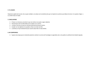 4. TU LEGADO.
Pepelucho capitán de los aires ,fue un gran soñador y nos deja con la enseñanza de que no importa los caminos que debas de tomar si te ayudan a llegar a
tu cumbre hazlo sin dudar.
5. CONCLUSIONES
 El hacer un retroceso y recordar lo que nos motiva nos ayuda a seguir adelante.
 No desmayar ante las dificultades que se hallan en el camino.
 La vida se nos da una sola vez y hay que disfrutarla de buena manera.
 Cumplir con los objetivos nos ayudara a llevar una vida mas feliz.
 La familia es el eje fundamental para nuestro desarrollo en todo ámbito.
6. MI COMPROMISO
 Superar esta etapa que es nivelación posterior culminar la carrera de Tecnología en seguridad y dar a mis padres la satisfacción de haberlo logrado.
 