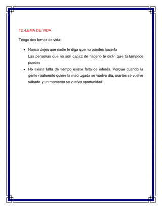 12.-LEMA DE VIDA
Tengo dos lemas de vida:
 Nunca dejes que nadie te diga que no puedes hacerlo
Las personas que no son capaz de hacerlo te dirán que tú tampoco
puedes
 No existe falta de tiempo existe falta de interés. Porque cuando la
gente realmente quiere la madrugada se vuelve día, martes se vuelve
sábado y un momento se vuelve oportunidad
 