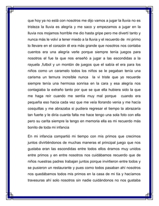 que hoy ya no está con nosotros me dijo vamos a jugar la lluvia no es
tristeza la lluvia es alegría y me saco y empezamos a jugar en la
lluvia nos mojamos horrible me dio hasta gripe pero me divertí tanto y
nunca más le volví a tener miedo a la lluvia y el recuerdo de mi primo
lo llevare en el corazón él era más grande que nosotros nos contaba
cuentos era una alegría verle porque siempre tenía juegos para
nosotros el fue la que nos enseñó a jugar a las escondidas a la
rayuela ,futbol y un montón de juegos que el sabía el era para los
niños como un caramelo todos los niños se le pegaban tenía una
carisma un ternura increíble nunca la vi triste que yo recuerde
siempre tenía una hermosa sonrisa en la cara y esa alegría nos
contagiaba la extraño tanto por que se que ella hubiera sido la que
me haga reír cuando me sentía muy mal porque cuando era
pequeña eso hacia cada vez que me veía llorando venia y me hacía
cosquillas y me abrazaba si pudiera regresar el tiempo la abrazaría
tan fuerte y le diría cuanta falta me hace tengo una sola foto con ella
pero su carita siempre la tengo en memoria ella es mi recuerdo más
bonito de toda mi infancia
En mi infancia compartió mi tiempo con mis primos que crecimos
juntos divirtiéndonos de muchas maneras el principal juego que nos
gustaba eran las escondidas entre todos ellos éramos muy unidos
entre primos y en entre nosotros nos cuidábamos recuerdo que de
niños nuestras padres trabajan juntos porque invirtieron entre todos y
se pusieron un restaurante y pues como todos pasaban ahí nosotros
nos quedábamos todos mis primos en la casa de mi tía y hacíamos
travesuras ahí solo nosotros sin nadie cuidándonos no nos gustaba
 