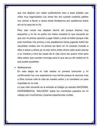 que nos dejaran con nadie cuidándonos eres a esas edades uso
niños muy organizados Los amas feo era cuando nuestros padres
nos venían a llevar a veces hasta llorábamos por quedarnos todos
ahí en la casa de mi tía
Pero casi nunca nos dejaban dormir ahí porque éramos muy
pequeños y mi tía no podía con todos nosotros lo que recuerdo es
que con mi primos aprendí a jugar futbol y amar el futbol porque más
eran hombres mis primos y nos pasábamos horas jugando futbol los
recuerdos vividos con mi primos los llevo en mi corazón incluido a
ellos a pesar q ahora ya no sea como antes ahora cada quien piensa
a su manera y mira las cosas de la vida como las quiere mirar pero
ellos saben que cuentan conmigo para lo que sea yo ahí estaré en lo
que pueda ayudarles
 Adolescencia
En esta etapa de mi vida realice mi primera comunión y mi
confirmación fue una experiencia muy bonita porque te acercas mas
a Dios conoce más la vida de nuestro señor y lo considero un para
impórtate en mi vida
Lo que más recuerdo es la entrada al colegio yo estudie NACIONAL
EXPERIMENTAL “SALCEDO” todos los momentos pasados en mi
colegio son muchísimos y buenas experiencias vividas.
 