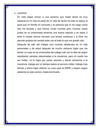 Juventud
En esta etapa conocí a una persona que hasta ahora es muy
especial en mi vida es parte de mi vida de hecho ha sido mi apoyo al
igual que mi familia mi consuelo y la persona que si me caigo como
sea me levanta y que hemos vivido muchas pero muchas cosas
juntos es mi enamorada tenemos una buena relación y en estos 2
años 6 meses hemos formado una bonita confianza y si Dios me
permite quisiera de verdad estar con el todo lo que me quede vida.
Después de salir del colegio vino muchos obstáculos en mi vida
personales y de salud después de mucho esfuerzo logre que me
dieran un cupo en la universidad del colegio salí con la idea de seguir
estudiando carreras relacionadas a la mecánica, pero mi sueño fue
ser militar, no lo logre por varias razones y decidí centrarme a la
mecánica, trabaje por un tiempo realice el servicio militar, trabaje mas
tiempo y ahora logre obtener un cupo para la ESPE y espero seguir
adelante en esta carrera ,hasta terminarla.
 