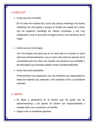 4.-COMO SOY
 Como soy con mi familia
En mi casa me muestra tal y como soy porque mantengo una buena
confianza con mis padres y porque mi familia me acepta tal y como
soy sin juzgarme mantengo los valores inculcados y soy muy
colaborador y soy el que pone la alegría junto a mis hermanos en el
hogar
 Como soy con mis amigos
Con mis amigos soy igual que en mi casa solo me muestro un poco
más dura emocionalmente y soy un poco más recta en asuntos de la
universidad pero con ellos me muestro una persona muy confiable y
les demuestro que conmigo pueden contar incondicionalmente
 Como soy como estudiante
Primeramente muy respetuoso con mis maestros soy responsable en
todas las materias soy ordenado y me considero como un estudiante
centrado
5.- MISION
 Es llegar a graduarme de la carrera que me gusta que es
electromecánica y así ejercer mi carrera con responsabilidad y
entrega total y así y sustentar a mi familia
 Llegar a ser un excelente ingeniero
 