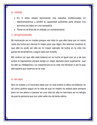 6.- VISION
 En 5 años estaré terminando mis estudios profesionales en
electromecánica y tendré la capacidad suficiente para ofrecer mis
servicios en labor en una compañía
 Tener en el área de mi trabajo un nombramiento
7.- MI MOTIVACIÓN
Mi motivación es mi madre porque veo todo lo que ella hace por mi como
cada día lucha por darnos lo mejor para que algún día seamos nosotros lo
que ella no pudo ser ella es mi mayor ejemplo de lucha en la vida mis
ganas de levantarme y seguir solo con mirarla
Me motiva ver que ella está todavía en su lucha al igual que yo y sé que
juntos lo lograremos porque tenga un mejor ejemplo para superarme que
es ella su inteligencia y su experiencia en la vida nos llevaran a ser lo que
ella espera que seamos en la vida
8.- MI VIDA
Son mi madre y mi hermano ellos son mi vida entera si ellos me faltaran no
sé cómo podría seguir en la vida sé que mi madre no estará para siempre
pero no me atrevo a pensar en una vida sin ella mi hermano es mi refugio
de paz la persona que con solo verla me da tanta calma
 