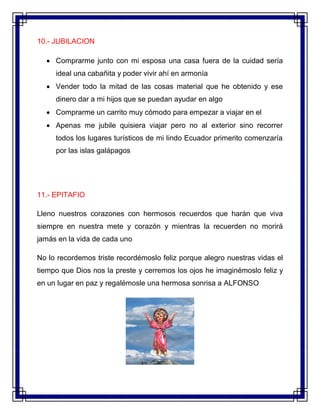 10.- JUBILACION
 Comprarme junto con mi esposa una casa fuera de la cuidad sería
ideal una cabañita y poder vivir ahí en armonía
 Vender todo la mitad de las cosas material que he obtenido y ese
dinero dar a mi hijos que se puedan ayudar en algo
 Comprarme un carrito muy cómodo para empezar a viajar en el
 Apenas me jubile quisiera viajar pero no al exterior sino recorrer
todos los lugares turísticos de mi lindo Ecuador primerito comenzaría
por las islas galápagos
11.- EPITAFIO
Lleno nuestros corazones con hermosos recuerdos que harán que viva
siempre en nuestra mete y corazón y mientras la recuerden no morirá
jamás en la vida de cada uno
No lo recordemos triste recordémoslo feliz porque alegro nuestras vidas el
tiempo que Dios nos la preste y cerremos los ojos he imaginémoslo feliz y
en un lugar en paz y regalémosle una hermosa sonrisa a ALFONSO
 