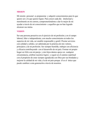 MISION
Mi misión personal es prepararme y adquirir conocimientos para lo que
quiero ser y lo que quiero lograr. Para crecer cada día intelectual y
moralmente en mi carrera, comprometiéndome a dar lo mejor de mi
ayudar a través de mi conocimiento a aquellos que no han logrado
alcanzar sus metas.
VISION
Ser una persona proactiva en el ejercicio de mi profesión y en el campo
laboral, líder e independiente, con mucho conocimiento en todos los
aspectos de mi vida, ser amable responsable y gentil. Prestar servicios
con calidad y calidez, ser admirada por la práctica de mis valores,
principios y de mi profesión. Ser siempre humilde, trabajar con eficiencia
y eficacia contribuyendo con el desarrollo de mi país. Formar mi propio
hogar ser feliz con mi pareja y mis hijos darnos apoyo en cualquier
circunstancia, celebrar nuestros logros y seguir en el camino espiritual
con el propósito de estar siempre agradecida con Dios por sus bondades y
mejorar la calidad de mi vida y la de mi país porque él es el único que
puede cambiar a esta generación a través de nosotros.
 