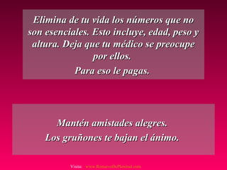Elimina de tu vida los números que noElimina de tu vida los números que no
son esenciales. Esto incluye, edad, peso yson esenciales. Esto incluye, edad, peso y
altura. Deja que tu médico se preocupealtura. Deja que tu médico se preocupe
por ellos.por ellos.
Para eso le pagas.Para eso le pagas.
Mantén amistades alegres.Mantén amistades alegres.
Los gruñones te bajan el ánimo.Los gruñones te bajan el ánimo.
Visita: www.RenuevoDePlenitud.com
 