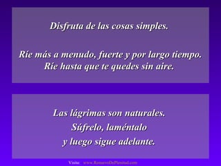 Disfruta de las cosas simples.Disfruta de las cosas simples.
Ríe más a menudo, fuerte y por largo tiempo.Ríe más a menudo, fuerte y por largo tiempo.
Ríe hasta que te quedes sin aire.Ríe hasta que te quedes sin aire.
Las lágrimas son naturales.Las lágrimas son naturales.
Súfrelo, laméntaloSúfrelo, laméntalo
y luego sigue adelante.y luego sigue adelante.
Visita: www.RenuevoDePlenitud.com
 
