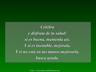 CelebraCelebra
y disfruta de tu salud:y disfruta de tu salud:
si es buena, mantenla así.si es buena, mantenla así.
Y si es inestable, mejórala.Y si es inestable, mejórala.
Y si no está en tus manos mejorarla,Y si no está en tus manos mejorarla,
busca ayuda.busca ayuda.
Visita: www.RenuevoDePlenitud.com
 