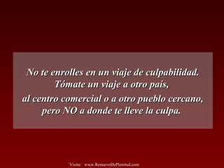 No te enrolles en un viaje de culpabilidad.No te enrolles en un viaje de culpabilidad.
Tómate un viaje a otro país,Tómate un viaje a otro país,
al centro comercial o a otro pueblo cercano,al centro comercial o a otro pueblo cercano,
pero NO a donde te lleve la culpa.pero NO a donde te lleve la culpa.
Visita: www.RenuevoDePlenitud.com
 