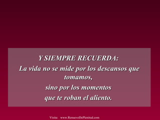 Y SIEMPRE RECUERDA:Y SIEMPRE RECUERDA:
La vida no se mide por los descansos queLa vida no se mide por los descansos que
tomamos,tomamos,
sino por los momentossino por los momentos
que te roban el aliento.que te roban el aliento.
Visita: www.RenuevoDePlenitud.com
 
