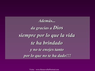Además...Además...
da gracias ada gracias a DiosDios
siempre por lo que la vidasiempre por lo que la vida
te ha brindadote ha brindado
y no te enojes tantoy no te enojes tanto
por lo que no te ha dado!!!por lo que no te ha dado!!!
Visita: www.RenuevoDePlenitud.com
 