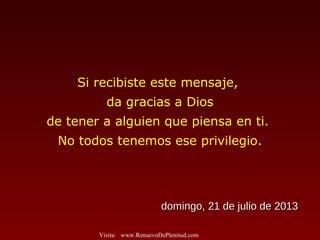 Si recibiste este mensaje,
da gracias a Dios
de tener a alguien que piensa en ti.
No todos tenemos ese privilegio.
domingo, 21 de julio de 2013domingo, 21 de julio de 2013
Visita: www.RenuevoDePlenitud.com
 