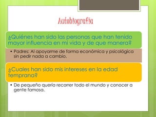 Autobiografía
¿Quiénes han sido las personas que han tenido
mayor influencia en mi vida y de que manera?
• Padres: Al apoyarme de forma económica y psicológica
sin pedir nada a cambio.
¿Cuales han sido mis intereses en la edad
temprana?
• De pequeño quería recorrer todo el mundo y conocer a
gente famosa.
 