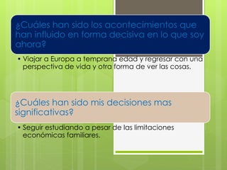 ¿Cuáles han sido los acontecimientos que
han influido en forma decisiva en lo que soy
ahora?
• Viajar a Europa a temprana edad y regresar con una
perspectiva de vida y otra forma de ver las cosas.
¿Cuáles han sido mis decisiones mas
significativas?
• Seguir estudiando a pesar de las limitaciones
económicas familiares.
 