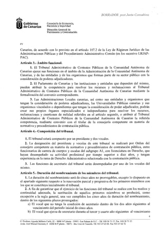 BORRADOR post Junta Consultiva
+
'.ml
IJI Gobierno
1i5J11 de Canarias
FV
Consejería de Economía,
Hacienda y Seguridad
Dirección General de
Patrimonio y Contratación
Canarias, de acuerdo con lo previsto en el artículo 107.2 de la Ley de Régimen Jurídico de las
Administraciones Públicas y del Procedimiento Administrativo Común (en los sucesivo LRJAP-
PAC).
Artículo 3.- Ámbito funcional.
l. El Tribunal Administrativo de Contratos Públicos de la Comunidad Autónoma de
Canarias ejerce sus funciones en el ámbito de la Administración de la Comunidad Autónoma de
Canarias, y de las entidades y de los organismos que forman parte de su sector público con la
consideración de poderes adjudicadores.
2. El Parlamento de Canarias y las instituciones y entidades que dependen del mismo,
pueden atribuir la competencia para resolver los recursos y reclamaciones al Tribunal
Administrativo de Contratos Públicos de la Comunidad Autónoma de Canarias mediante la
formalización del convenio correspondiente.
3. Las Administraciones Locales canarias, así como sus entidades y organismos que
tengan la consideración de poderes adjudicadores, las Universidades Públicas canarias y sus
organismos vinculados o dependientes que tengan la consideración de poder adjudicador, podrán
crear sus propios órganos especializados e independientes para resolver los recursos,
reclamaciones y cuestiones de nulidad referidos en el artículo segundo, o atribuir al Tribunal
Admínistrativo de Contratos Públicos de la Comunidad Autónoma de Canarias la referida
competencia, mediante convenio con el titular de la consejería competente en materia de
normativa y procedimientos de contratación pública.
Artículo 4.- Composición del tribunal.
1. El tribunal estará compuesto por un presidente y dos vocales.
2. La designación del presidente y vocales de este tribunal se realizará por Orden del
consejero competente en materia de normativa y procedimientos de contratación pública, entre
funcionarios de carrera de cuerpos y escalas del subgrupo Al, con licenciatura en Derecho, que
hayan desempeñado su actividad profesional por tiempo superior a diez años, y tengan
experiencia en la rama de Derecho Admínistrativo relacionada con la contratación pública.
3. Las funciones de secretario del tribunal serán desempeñadas por uno de los vocales del
m1smo.
Artículo 5.- Duración del nombramiento de los miembros del tribunal.
1. La duración del nombramiento será de cinco años no prorrogables, excepto lo dispuesto en
el apartado siguiente respecto a la renovación parcial y progresiva de los primeros miembros con
los que se constituya inicialmente el tribunal.
2. A fin de garantizar que el ejercicio de las funciones del tribunal se realice con los medios y
contínuidad adecuada, la sustitución de aquellos primeros miembros se producirá, como
excepción a la regla general, una vez cumplidos los cinco años de duración del nombramiento,
dentro de los siguientes plazos prorrogados:
a) El vocal que no tenga la condición de secretario dentro de los dos años siguientes al
vencimiento del periodo inicial de cinco años.
b) El vocal que ejerza de secretario durante el tercer y cuarto año siguientes al vencimiento
~~~~- -~~~~- ..~-··
Ci Profesor Agustín Millares Carló, 22- ESM J-6aplanta- 35003- Las Palmas de G.C.- Tlf. 928 30 71 27. Fax 928 30 71 37.
Avda. José Manuel Guimerá, 8 - ESM II-6a planta- 38071 -Sta. Cmz de Tenerife. Tlf. 922 47 65 OO. Fax 922-47 66 72
4
 