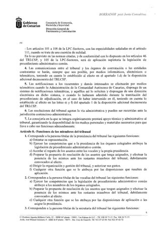 BOR!<ADOR post Junta Consultiva
+
cm>m Gobierno
111íii5J de Canarias
FV
Consejería de Economia,
Hacienda y Seguridad
Dirección General de
Patrimonio y Contratación
- Los artículos 101 a 108 de la LPC-Sectores, con las especialidades señaladas en el artículo
111, cuando se trate de una cuestión de nulidad.
En lo no previsto en las normas citadas, y de confonnidad con lo dispuesto en los artículos 46
del TRLCSP, y 105 de la LPC-Sectores, será de aplicación supletoria la legislación de
procedimiento administrativo común.
4. Las comunicaciones entre el tribunal y los órganos de contratación o las entidades
contratantes se harán, siempre que sea posible, por medios informáticos, electrónicos o
telemáticos, teniendo en cuenta lo establecido al efecto en el apartado l.d) de la disposición
adicional decimosexta del TRLCSP.
5. Las notificaciones a los recurrentes y demás interesados se efectuarán por medios
telemáticos cuando la Administración de la Comunidad Autónoma de Canarias, disponga de un
sistema de notificaciones telemáticas, y aquéllos así lo soliciten y dispongan de una dirección
electrónica en dicho sistema, o cuando lo hubiesen admitido durante la tramitación del
procedimiento de adjudicación, en el caso de haber intervenido en él, teniendo en cuenta lo
establecido al efecto en las letras e) y f) del apartado 1 de la disposición adicional decimosexta
del TRLCSP.
6. Las resoluciones del tribunal agotan la vía administrativa y pueden ser recurridas ante la
jurisdicción contencioso-administrativa.
7. La consejería en la que se integra orgánicamente prestará apoyo técnico y administrativo al
tribunal, garantizando la disponibilidad de los medios personales y materiales necesarios para que
lleve a cabo sus funciones adecuadamente.
Artículo 8.- Funciones de los miembros del tribunal
l. Corresponde a la persona titular de la presidencia del tribunal las siguientes funciones:
a) Ostentar su representación.
b) Ejercer las competencias que a la presidencia de los órganos colegiados atribuye la
legislación de procedimiento administrativo común.
e) Acordar el reparto de los asuntos entre los vocales y la propia presidencia.
d) Preparar la propuesta de resolución de los asuntos que tenga asignados, y efectuar la
ponencia de los mismos ante los restantes miembros del tribunal, debidamente
convocados al efecto.
e) Dirigir la organización y gestión del tribunal, y autorizar sus gastos.
f) Cualquier otra función que se le atribuya por las disposiciones que resulten de
aplicación.
2. Corresponden a la persona titular de las vocalías del tribunal las siguientes funciones:
a) Ejercer las competencias que la legislación de procedimiento administrativo común
atribuye a los miembros de los órganos colegiados.
b) Preparar la propuesta de resolución de los asuntos que tengan asignados y efectuar la
ponencia de los mismos ante los restantes miembros del tribunal, debidamente
convocados al efecto.
e) Cualquier otra función que se les atribuya por las disposiciones de aplicación o les
asigne la presidencia.
3. Corresponden a la persona titular de la secretaría del tribunal las siguientes funciones:
· - - · - - - - -
C/ Profesor Agustín Millares Carló, 22- ESM I-6aplanta- 35003- Las Palmas de G.C.- Tlf. 928 30 71 27. Fax 928 30 71 37.
Avda. José Manuel Guimerá, 8 - ESM II-6" planta- 38071 -Sta. Cruz de Tenerife. Tlf 922 47 65 OO. Fax 922-47 66 72
6
 