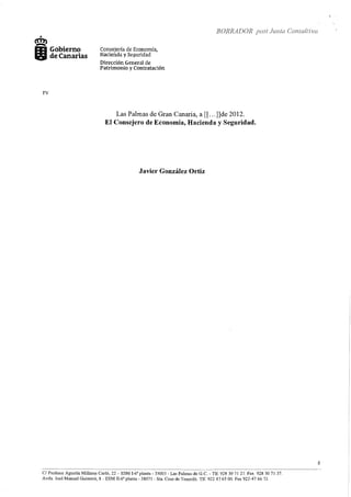 +
cm?
IJ:I Gobierno
11í!iJ de Canarias
FV
--·····~·---
Consejería de Economía,
Hacienda y Seguridad
Dirección General de
Patrimonio y Contratación
BORRADOR post .h1nta Consultiva
Las Palmas de Gran Canaria, a[[ ... ]]de 2012.
El Consejero de Economía, Hacienda y Seguridad.
Javier González Ortiz
- - - - · · - - - · - - - -
C/ Profesor Agustín Millares Carló, 22- ESM 1-6~ planta- 35003- Las Pahnas de G.C.- Tlf 928 30 71 27. Fax 928 30 71 37.
Avda. José Manuel Guimerá, 8 - ESM II-6a planta- 38071 - Sta. Cmz de Tenetife. Tlf. 922 47 65 OO. Fax 922-47 66 72
8
 