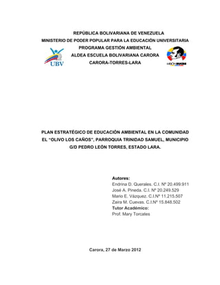 REPÚBLICA BOLIVARIANA DE VENEZUELA
MINISTERIO DE PODER POPULAR PARA LA EDUCACIÓN UNIVERSITARIA
              PROGRAMA GESTIÓN AMBIENTAL
           ALDEA ESCUELA BOLIVARIANA CARORA
                   CARORA-TORRES-LARA




PLAN ESTRATÉGICO DE EDUCACIÓN AMBIENTAL EN LA COMUNIDAD
EL “OLIVO LOS CAÑOS”, PARROQUIA TRINIDAD SAMUEL, MUNICIPIO
           G/D PEDRO LEÓN TORRES, ESTADO LARA.




                             Autores:
                             Endrina D. Querales. C.I. Nº 20.499.911
                             José A. Pineda. C.I. Nº 20.249.529
                             Mario E. Vázquez. C.I.Nº 11.215.507
                             Zaira M. Cuevas. C.I.Nº 15.848.502
                             Tutor Académico:
                             Prof. Mary Torcates




                   Carora, 27 de Marzo 2012
 