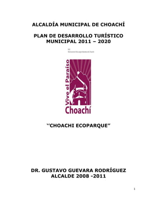 1
ALCALDÍA MUNICIPAL DE CHOACHÍ
PLAN DE DESARROLLO TURÍSTICO
MUNICIPAL 2011 – 2020
„‟CHOACHI ECOPARQUE”
DR. GUSTAVO GUEVARA RODRÍGUEZ
ALCALDE 2008 -2011
 
