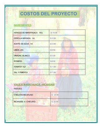 COSTOS DEL PROYECTO 
INGREDIENTES 
HONGOS DE MARAYHUACA 1KG. 
S/ 15.00 
CEBOLLA MORADA 1/4 
S/ 0.50 
ACEITE DE OLIVA 1/4 
S/ 3.50 
LIMON (25) 
S/2.50 
VINAGRE BLANCO 
S/1.00 
ROMERO 
S/0.50 
TOMATEY AJI 
S/ 1.00 
SAL Y PIMIENTA 
S/ 1.00 
VIAJE A MARAYHUACA –INCAHUASI 
PASAJES 
CHICLAYO-INCAHUASI 
S/ 20.00 
INCAHUASI A -CHICLAYO 
S/ 20.00 
 