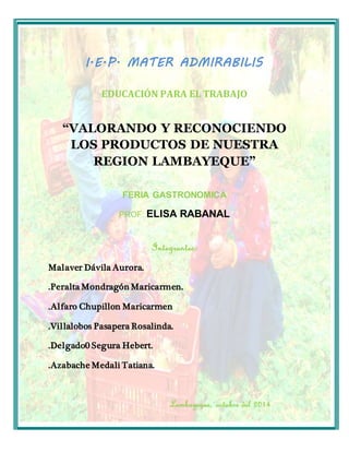 I.E.P. MATER ADMIRABILIS 
EDUCACIÓN PARA EL TRABAJO 
“VALORANDO Y RECONOCIENDO 
LOS PRODUCTOS DE NUESTRA 
REGION LAMBAYEQUE” 
FERIA GASTRONOMICA 
PROF: ELISA RABANAL 
Integrantes: 
Malaver Dávila Aurora. 
.Peralta Mondragón Maricarmen. 
.Alfaro Chupillon Maricarmen 
.Villalobos Pasapera Rosalinda. 
.Delgado0 Segura Hebert. 
.Azabache Medali Tatiana. 
Lambayeque, octubre del 2014 
 