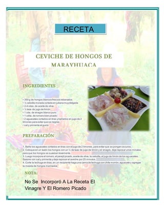 INGREDIENTES 
RECETA 
• 350 g de hongos blancos fres cos rebanados 
• ½ cebolla morada cortada en juliana muy delgada 
• 2-4 cdas. de aceite de oliva 
• ¼ taza de jugo de limón 
• 1 cda. de vinagre blanco puro 
• 1 cdita. de romero bien picado 
• 2 aguacates cortados en tiras y bañados en jugo de 2 
limones para evitar que se negree 
• s al y pimienta al gus to 
PREPARACIÓN 
1. Bañe los aguacates cortados en tiras con el jugo de 2 limones, para evitar que se pongan oscuros. 
2. Coloque en un tazón los hongos con un ¼ de taza de jugo de limón y el vinagre, deje reposar unos minutos 
para que los hongos se suavicen levemente. 
3. Luego incorpore el romero, el perejil picado, aceite de oliva, la cebolla, el jugo de limón de los ag uacates. 
Sazone con sal y pimienta y deje reposar el ceviche por 25 minutos. 
4. Corte la lechuga en tiras, en un recipiente haga una cama de lechuga con chile morrón, aguacate y agregue 
la mezcla de hongos marinados 
NOTA: 
No Se Incorporó A La Receta El 
Vinagre Y El Romero Picado 
 