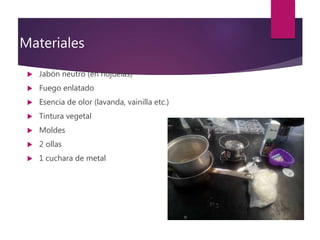 Materiales
 Jabón neutro (en hojuelas)
 Fuego enlatado
 Esencia de olor (lavanda, vainilla etc.)
 Tintura vegetal
 Moldes
 2 ollas
 1 cuchara de metal
 