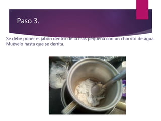 Paso 3.
Se debe poner el jabón dentro de la mas pequeña con un chorrito de agua.
Muévelo hasta que se derrita.
 