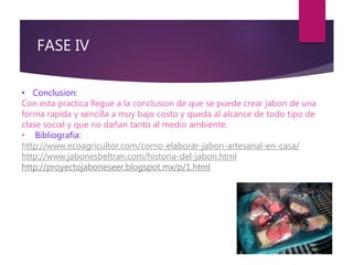 FASE IV
• Conclusion:
Con esta practica llegue a la conclusion de que se puede crear jabon de una
forma rapida y sencilla a muy bajo costo y queda al alcance de todo tipo de
clase social y que no dañan tanto al medio ambiente.
• Bibliografia:
http://www.ecoagricultor.com/como-elaborar-jabon-artesanal-en-casa/
http://www.jabonesbeltran.com/historia-del-jabon.html
http://proyectojaboneseer.blogspot.mx/p/1.html
 