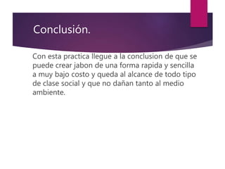Con esta practica llegue a la conclusion de que se
puede crear jabon de una forma rapida y sencilla
a muy bajo costo y queda al alcance de todo tipo
de clase social y que no dañan tanto al medio
ambiente.
Conclusión.
 