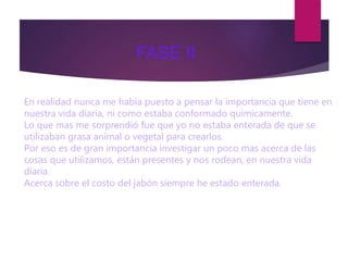 En realidad nunca me había puesto a pensar la importancia que tiene en
nuestra vida diaria, ni como estaba conformado químicamente.
Lo que mas me sorprendió fue que yo no estaba enterada de que se
utilizaban grasa animal o vegetal para crearlos.
Por eso es de gran importancia investigar un poco mas acerca de las
cosas que utilizamos, están presentes y nos rodean, en nuestra vida
diaria.
Acerca sobre el costo del jabón siempre he estado enterada.que es
económico, que esta al alcance de mucha gente ya que es un producto
de la canasta básica .
FASE II
 