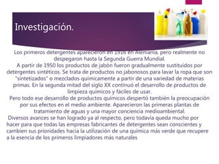 Investigación.
Los primeros detergentes aparecieron en 1916 en Alemania, pero realmente no
despegaron hasta la Segunda Guerra Mundial.
A partir de 1950 los productos de jabón fueron gradualmente sustituidos por
detergentes sintéticos. Se trata de productos no jabonosos para lavar la ropa que son
"sintetizados" o mezclados químicamente a partir de una variedad de materias
primas. En la segunda mitad del siglo XX continuó el desarrollo de productos de
limpieza químicos y fáciles de usar.
Pero todo ese desarrollo de productos químicos despertó también la preocupación
por sus efectos en el medio ambiente. Aparecieron las primeras plantas de
tratamiento de aguas y una mayor conciencia medioambiental.
Diversos avances se han logrado ya al respecto, pero todavía queda mucho por
hacer para que todas las empresas fabricantes de detergentes sean conscientes y
cambien sus prioridades hacia la utilización de una química más verde que recupere
a la esencia de los primeros limpiadores más naturales
 
