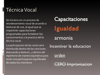 Técnica Vocal Se iniciara con un proceso de reordenamiento vocal de acuerdo a tesituras de voz, al igual que se impartirán capacitaciones programadas para fortalecer los conocimientos y la practica del la técnica vocal. L a participacion de las voces sera distribuida dentro de las canciones deacuerdo a tesitura , y dentro del repertorio de manera equitativa para tener una participacion equilibrada de todos los miembros Incentivar la educacion armonia orden 