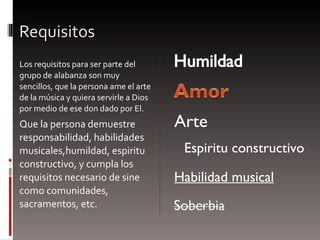 Requisitos Los requisitos para ser parte del grupo de alabanza son muy sencillos, que la persona ame el arte de la música y quiera servirle a Dios por medio de ese don dado por El.  Q ue la persona demuestre responsabilidad, habilidades musicales,humildad, espiritu constructivo, y cumpla los requisitos necesario de sine como comunidades, sacramentos, etc. E spiritu constructivo Arte Habilidad musical 