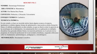 RESUMEN NO. 2
NOMBRE: Deontología Profesional
ÁREA TEMÁTICA: Matemáticas.
AUTOR: Flor Marina Ruiz Puerta
CONTEXTO: Población y Ubicación: Universitaria
ENFOQUE TEÓRICO: Cualitativo
TENDENCIA TEÓRICA:
En este estudio, se hace un recorrido teórico hacia algunos avances al respecto,
igualmente se señalan algunas formas de optimización e innovación en dicha formación
futura y la debida actualización en altos estudios, ya que se observa cómo la aparición de
las tecnologías de la información y la comunicación (tic) y su aplicación en múltiples
disciplinas han generado debates frente a la inserción pertinente en el currículo de los
programas de formación profesional de la universidad colombiana, surgiendo reflexiones
sobre los fundamentos epistemológicos, pedagógicos y metodológicos.
METODOLOGÍA: Documental Consultiva
 