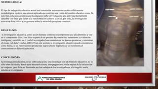 METODOLÓGICA:
El tipo de indagación educativa actual está constituida por una concepción enfáticamente
metodológica, es decir, una ciencia aplicada que contiene una visión del cambio educativo como fin.
esto trae como consecuencia que la educación debe ser vista como una actividad moralmente
deseable con fines que lleven a la transformación cultural y social, por ende, la investigación
educativa debe volver a preguntarse sobre la sociedad que quiere constituir.
RESULTADOS:
la investigación educativa, como acción humana contiene un componente que ala determina y este
es el componente ético. “ser ético es parte de un proceso de planeación, tratamiento y evaluación
inteligente y sensible, en el cual el investigador busca maximizar los buenos productos y minimizar
el riesgo y el daño” (sieber, 2001:25) en este sentido, la investigación educativa puede considerarse
como buena, si las repercusiones producidas logran afectar la práctica y se incrementa el
conocimiento en la teoría educativa.
CONCLUSIONES:
la investigación educativa, no es sobre educación, sino investigar con un propósito educativo. no es
sólo sobre la escuela donde sería necesario actuar, sino preguntarse por la mejora de la sociedad en
su conjunto, pero debe ser iluminada por los trabajos de los investigadores, el triángulo: teoría,
práctica e investigación
 