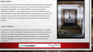 RESULTADOS:
La evaluación del curso por parte del estudiantado cobra importancia no solamente
en respuesta a la dinámica que se generó en él a partir de las nuevas técnicas de
aprendizaje desarrolladas, sino también debido a que cada generación de
estudiantes es distinta y a que la población joven actual está cambiando. por lo
tanto, idealmente, las personas docentes deberían irse adaptando a los cambios del
contexto, ya que en pocos años, la forma de vinculación del estudiantado con su
entorno ha variado, lo cual es necesario reconocer para buscar el mejoramiento
continuo.
CONCLUSIONES:
Por lo tanto, como conclusiones generales de la evaluación del curso, es posible
afirmar que con toda la información aportada por las y los estudiantes, en aras de
mejorar las estrategias de aprendizaje puestas en práctica, se revisará la carga
académica que estas implican, las metodologías utilizadas y los porcentajes de
evaluación asignados, ya que fueron los tres aspectos con mayor peso en las
evaluaciones.
 