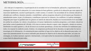 METODOLOGÍA…………
(iii) velar por el compromiso y la participación de la sociedad civil en la formulación, aplicación y seguimiento de las
estrategias de fomento de la educación; (iv) crear sistemas de buen gobierno y gestión de la educación que sean capaces de
reaccionar rápidamente, suscitar la participación y rendir cuentas; (v) atender a las necesidades de los sistemas educativos
afectados por conflictos, desastres naturales e inestabilidad y aplicar programas educativos de tal manera que fomenten el
entendimiento mutuo, la paz y la tolerancia y contribuyan a prevenir la violencia y los conflictos; (vi) aplicar estrategias
integradas para lograr la igualdad entre los géneros en materia de educación, basadas en el reconocimiento de la necesidad
de cambiar las actitudes, los valores y las prácticas; (vii) poner rápidamente en práctica programas y actividades educativas
para luchar contra la pandemia del vih/sida; (viii) crear un entorno educativo seguro, sano, integrado y dotado de recursos
distribuidos de modo equitativo, a fin de favorecer un excelente aprendizaje y niveles bien definidos de rendimiento para
todos; (ix) mejorar la condición social, el ánimo y la competencia profesional de los docentes; (x) aprovechar las nuevas
tecnologías de la información y la comunicación para contribuir al logro de los objetivos de la educación para todos; (xi)
supervisar sistemáticamente los avances realizados para alcanzar los objetivos de la educación para todos, así como sus
estrategias, en el plano nacional, regional e internacional; y (xii) aprovechar los mecanismos existentes para acelerar el
avance hacia la educación para todos.
 