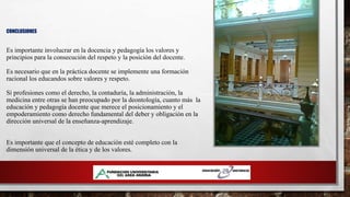 CONCLUSIONES
Es importante involucrar en la docencia y pedagogía los valores y
principios para la consecución del respeto y la posición del docente.
Es necesario que en la práctica docente se implemente una formación
racional los educandos sobre valores y respeto.
Si profesiones como el derecho, la contaduría, la administración, la
medicina entre otras se han preocupado por la deontología, cuanto más la
educación y pedagogía docente que merece el posicionamiento y el
empoderamiento como derecho fundamental del deber y obligación en la
dirección universal de la enseñanza-aprendizaje.
Es importante que el concepto de educación esté completo con la
dimensión universal de la ética y de los valores.
 