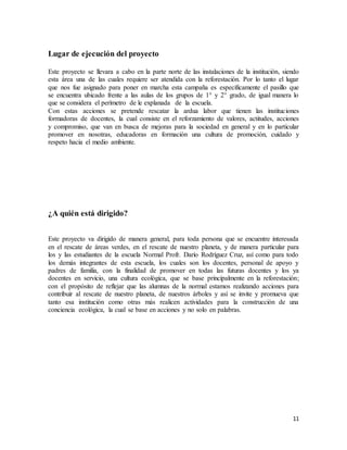 11
Lugar de ejecución del proyecto
Este proyecto se llevara a cabo en la parte norte de las instalaciones de la institución, siendo
esta área una de las cuales requiere ser atendida con la reforestación. Por lo tanto el lugar
que nos fue asignado para poner en marcha esta campaña es específicamente el pasillo que
se encuentra ubicado frente a las aulas de los grupos de 1° y 2° grado, de igual manera lo
que se considera el perímetro de le explanada de la escuela.
Con estas acciones se pretende rescatar la ardua labor que tienen las instituciones
formadoras de docentes, la cual consiste en el reforzamiento de valores, actitudes, acciones
y compromiso, que van en busca de mejoras para la sociedad en general y en lo particular
promover en nosotras, educadoras en formación una cultura de promoción, cuidado y
respeto hacia el medio ambiente.
¿A quién está dirigido?
Este proyecto va dirigido de manera general, para toda persona que se encuentre interesada
en el rescate de áreas verdes, en el rescate de nuestro planeta, y de manera particular para
los y las estudiantes de la escuela Normal Profr. Darío Rodríguez Cruz, así como para todo
los demás integrantes de esta escuela, los cuales son los docentes, personal de apoyo y
padres de familia, con la finalidad de promover en todas las futuras docentes y los ya
docentes en servicio, una cultura ecológica, que se base principalmente en la reforestación;
con el propósito de reflejar que las alumnas de la normal estamos realizando acciones para
contribuir al rescate de nuestro planeta, de nuestros árboles y así se invite y promueva que
tanto esa institución como otras más realicen actividades para la construcción de una
conciencia ecológica, la cual se base en acciones y no solo en palabras.
 