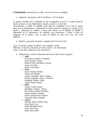 12
Cronograma, este proyecto se realizó a través de diversas actividades.
 Integración del proyecto (del 15 de febrero al 19 de marzo)
La primera actividad fue la realización de una investigación, la cual es la espina dorsal de
nuestro proyecto, lo que fundamentara nuestras acciones y le dará vida.
Posteriormente se realizó un colegiado entre todas las compañeras, con el fin de aportar
ideas para la estructuración y organización de nuestro proyecto. Después se continuó con el
diseño y elaboración de trípticos y frases para placas, con la finalidad de difundir la
importancia de la reforestación, los beneficios que proporciona e invitar a todos los
integrantes de la escuela a que se sumen al cuidado de estos seres vivos, que serán
plantados.
 Difusión y ejecución de nuestra campaña (del 22 al 26 de abril)
Lunes 22 de abril, entrega de trípticos a la comunidad escolar.
Miércoles 24 de abril, colocación de 2 lonas alusivas a la reforestación.
Jueves 25 de abril, realización de la reforestación.
 Mantenimiento del área reforestada (del mes de abril al mes de agosto)
1. Abril:
Ana Karen Cuamatzin Hernández.
Kenia González Alonso.
María de Jesús Hernández Coronel.
Analy Cruz Peña.
Leticia Cruz Rivera.
2. Mayo:
Jessica Cisneros Rosales.
Tania León Martínez.
Alondra Guadalupe Bravo Vázquez
Maritza Jacqueline Álvarez Soberano.
Guadalupe Ramírez Mejía.
Arisela Ortega Méndez.
3. Junio:
Teresita Cariño Tenorio.
Guadalupe Cohetero Álvarez.
Rosa María Castelán Hernández.
Andrea Martínez Guzmán.
Nayeli Jocelyn Rivera Sánchez
Veneranda Peláez Martínez.
4. Agosto:
Gabriela Isabel Cohetero Ortiz.
Adela Rojas Cruz.
Karina Barragán García.
Jackie Nava Ávila.
Karen Girón Girón.
 